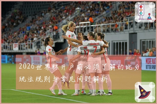 2026世界杯开户前必须了解的比分玩法规则与常见问题解析