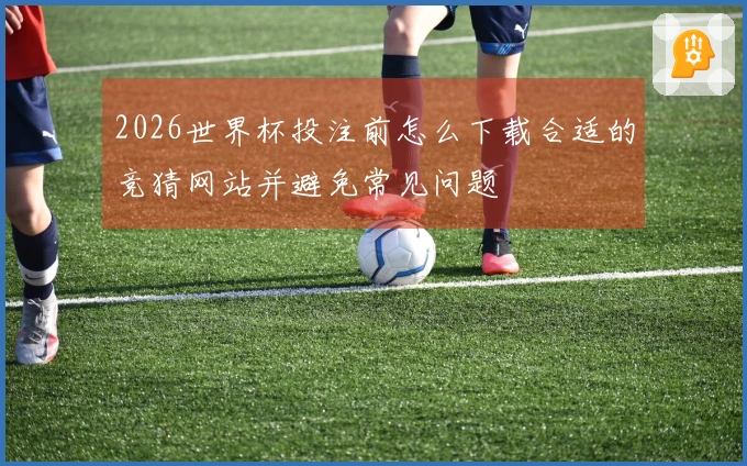 2026世界杯投注前怎么下载合适的竞猜网站并避免常见问题