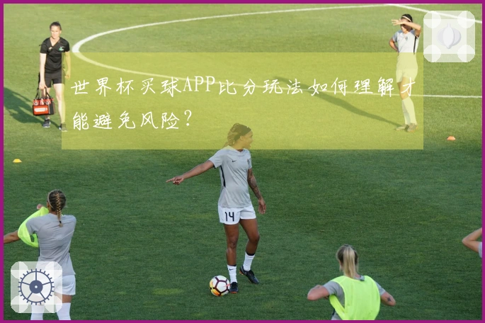 世界杯买球APP比分玩法如何理解才能避免风险？