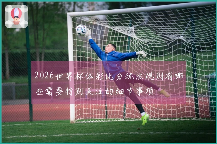 2026世界杯体彩比分玩法规则有哪些需要特别关注的细节事项